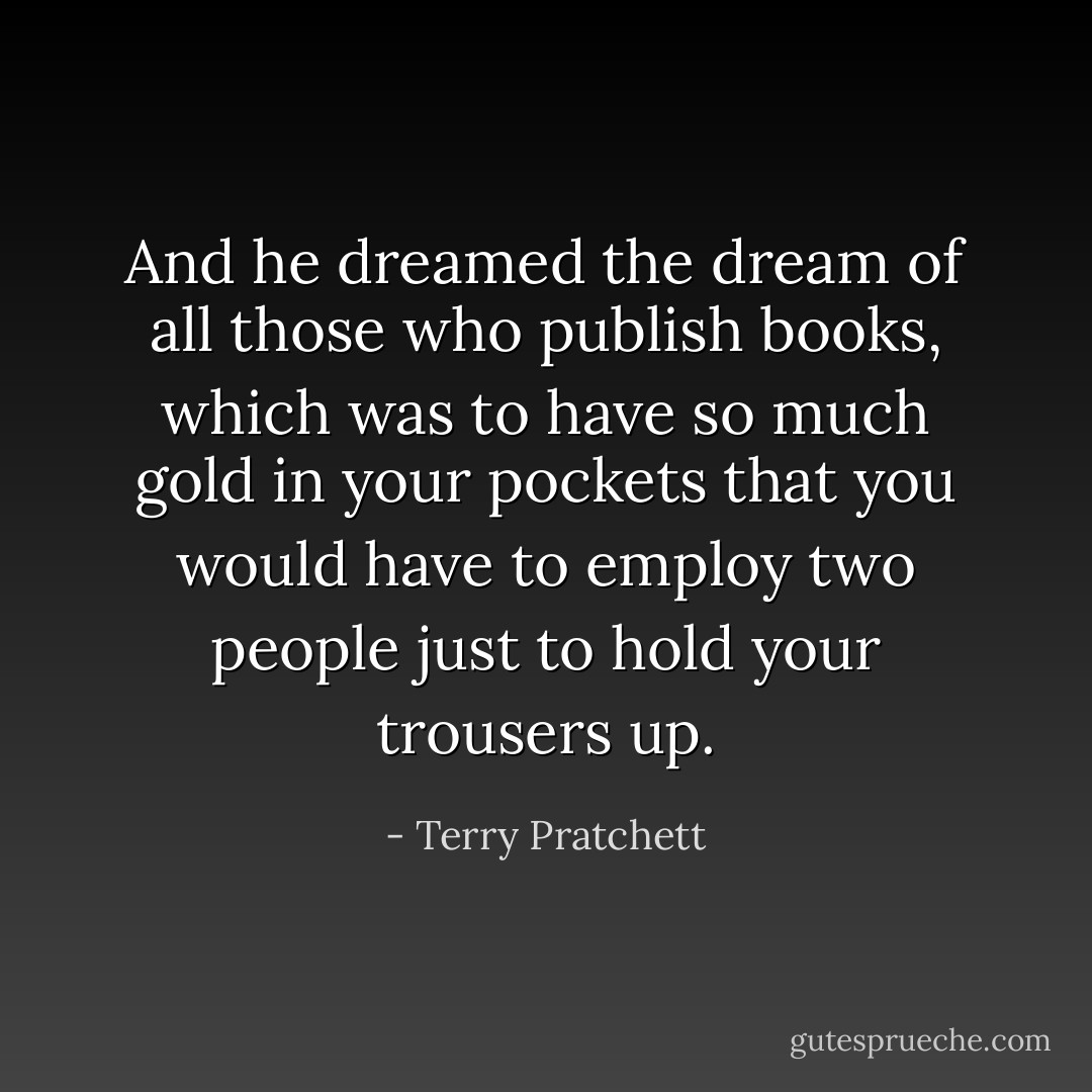 And he dreamed the dream of all those who publish books, which was to have so much gold in your pockets that you would have to employ two people just to hold your trousers up. - Terry Pratchett