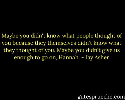 Maybe you didn't know what people thought of you because they themselves didn't know what they thought of you. Maybe you didn't give us enough to go on, Hannah. - Jay Asher