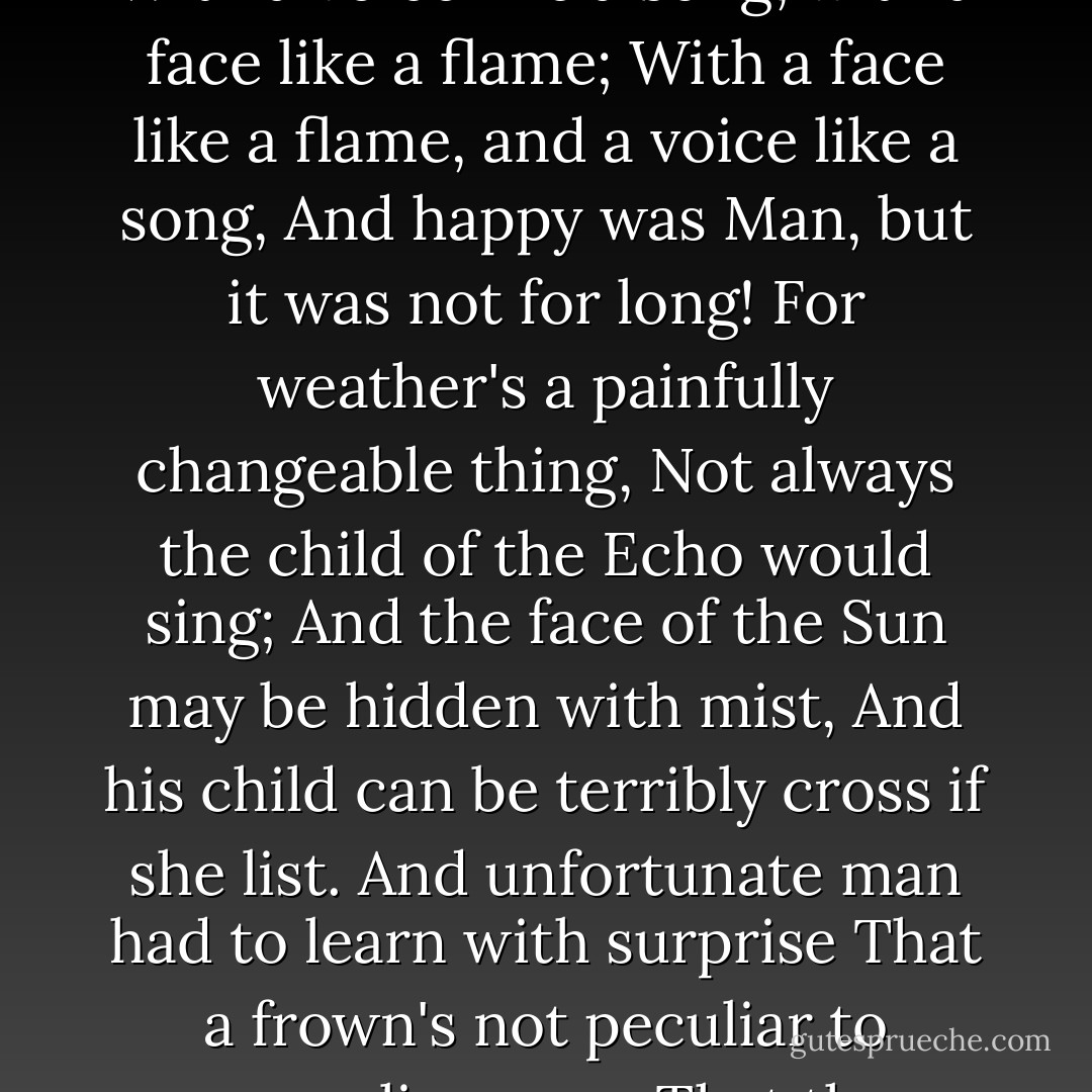 And he married the Echo one fortunate morn,<br />And Woman, their beautiful daughter, was born!<br />The daughter of Sunshine and Echo she came<br />With a voice like a song, with a face like a flame;<br />With a face like a flame, and a voice like a song,<br />And happy was Man, but it was not for long!<br />For weather's a painfully changeable thing,<br />Not always the child of the Echo would sing;<br />And the face of the Sun may be hidden with mist,<br />And his child can be terribly cross if she list.<br />And unfortunate man had to learn with surprise<br />That a frown's not peculiar to masculine eyes;<br />That the sweetest of voices can scold and sneer,<br />And cannot be answered - like men - with a spear - Andrew Lang