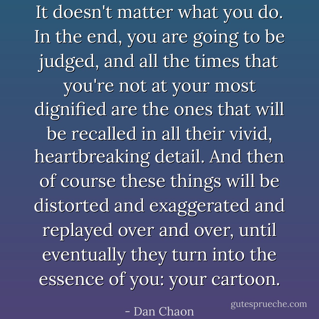 It doesn't matter what you do. In the end, you are going to be judged, and all the times that you're not at your most dignified are the ones that will be recalled in all their vivid, heartbreaking detail. And then of course these things will be distorted and exaggerated and replayed over and over, until eventually they turn into the essence of you: your cartoon. - Dan Chaon
