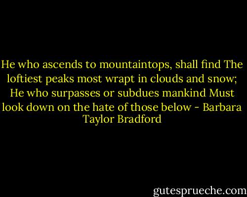 He who ascends to mountaintops, shall find The loftiest peaks most wrapt in clouds and snow; He who surpasses or subdues mankind Must look down on the hate of those below - Barbara Taylor Bradford