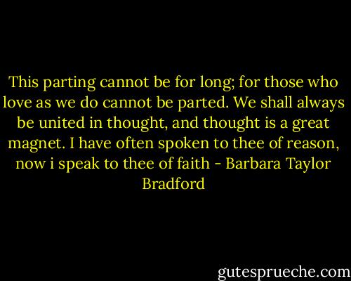 This parting cannot be for long; for those who love as we do cannot be parted. We shall always be united in thought, and thought is a great magnet. I have often spoken to thee of reason, now i speak to thee of faith - Barbara Taylor Bradford