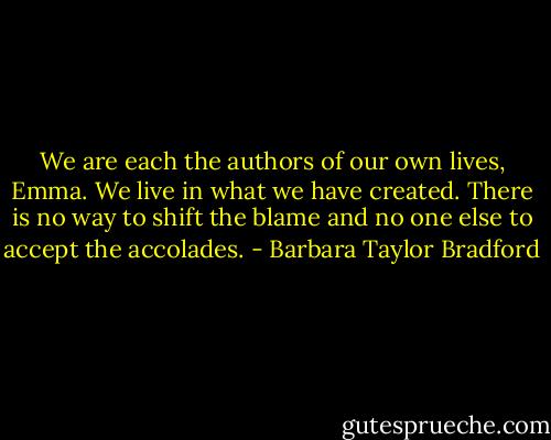 We are each the authors of our own lives, Emma. We live in what we have created. There is no way to shift the blame and no one else to accept the accolades. - Barbara Taylor Bradford