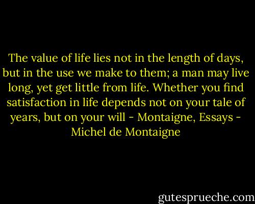 The value of life lies not in the length of days, but in the use we make to them; a man may live long, yet get little from life. Whether you find satisfaction in life depends not on your tale of years, but on your will - Montaigne, Essays - Michel de Montaigne