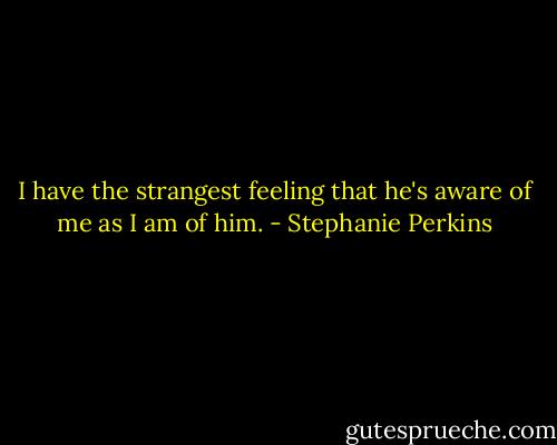 I have the strangest feeling that he's aware of me as I am of him. - Stephanie Perkins