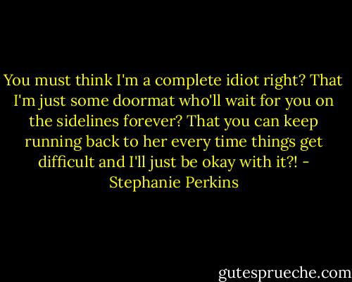 You must think I'm a complete idiot right? That I'm just some doormat who'll wait for you on the sidelines forever? That you can keep running back to her every time things get difficult and I'll just be okay with it?! - Stephanie Perkins