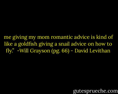 me giving my mom romantic advice is kind of like a goldfish giving a snail advice on how to fly.”<br /> -Will Grayson (pg. 66) - David Levithan