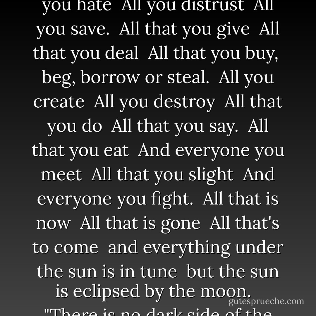 All that you touch <br />All that you see <br />All that you taste <br />All you feel. <br />All that you love <br />All that you hate <br />All you distrust <br />All you save. <br />All that you give <br />All that you deal <br />All that you buy, <br />beg, borrow or steal. <br />All you create <br />All you destroy <br />All that you do <br />All that you say. <br />All that you eat <br />And everyone you meet <br />All that you slight <br />And everyone you fight. <br />All that is now <br />All that is gone <br />All that's to come <br />and everything under the sun is in tune <br />but the sun is eclipsed by the moon. <br /><br />"There is no dark side of the moon really. Matter of fact it's all dark. - Roger Waters