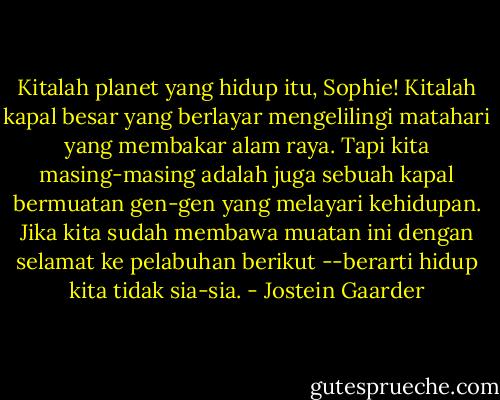Kitalah planet yang hidup itu, Sophie! Kitalah kapal besar yang berlayar mengelilingi matahari yang membakar alam raya. Tapi kita masing-masing adalah juga sebuah kapal bermuatan gen-gen yang melayari kehidupan. Jika kita sudah membawa muatan ini dengan selamat ke pelabuhan berikut --berarti hidup kita tidak sia-sia. - Jostein Gaarder
