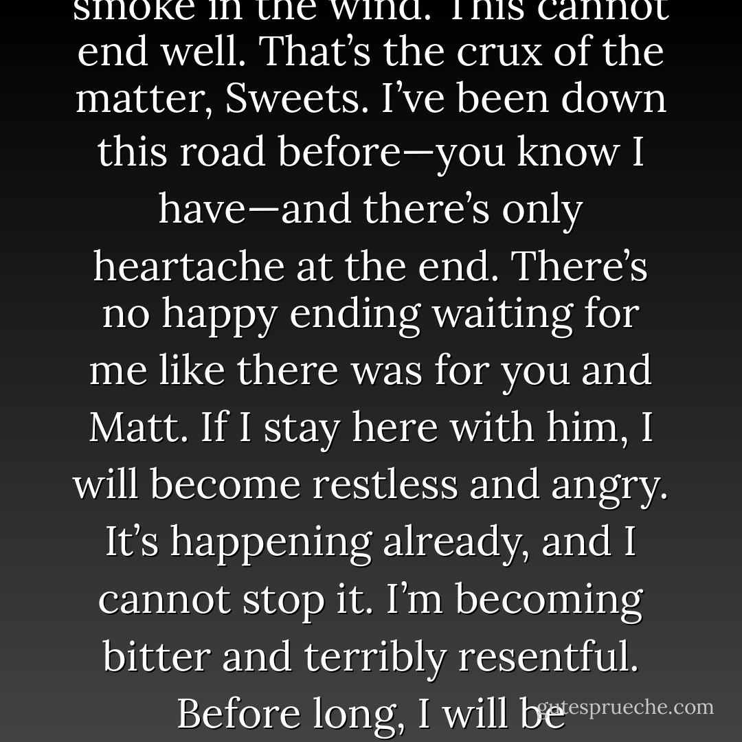 I understand addiction now. I never did before, you know. How could a man (or a woman) do something so self-destructive, knowing that they’re hurting not only themselves, but the people they love? It seemed that it would be so incredibly easy for them to just not take that next drink. Just stop. It’s so simple, really. But as so often happens with me, my arrogance kept me from seeing the truth of the matter.<br />I see it now though.<br />Every day, I tell myself it will be the last. Every night, as I’m falling asleep in his bed, I tell myself that tomorrow I’ll book a flight to Paris, or Hawaii, or maybe New York. It doesn’t matter where I go, as long as it’s not here. I need to get away from Phoenix—away from him—before this goes even one step further.<br />And then he touches me again, and my convictions disappear like smoke in the wind.<br />This cannot end well. That’s the crux of the matter, Sweets. I’ve been down this road before—you know I have—and there’s only heartache at the end. There’s no happy ending waiting for me like there was for you and Matt. If I stay here with him, I will become restless and angry. It’s happening already, and I cannot stop it. I’m becoming bitter and terribly resentful. Before long, I will be intolerable, and eventually, he’ll leave me. But if I do what I have to do, what my very nature compels me to do, and move on, the end is no better. One way or another, he’ll be gone. Is it not wiser to end it now, Sweets, before it gets to that point? Is it not better to accept that this happiness I have is destined to self-destruct?<br />Tomorrow I will leave. Tomorrow I will stop delaying the inevitable. Tomorrow I will quit lying to myself, and to him. <br />Tomorrow.<br />What about today, you ask? Today it’s already too late. He’ll be home soon, and I have dinner on the stove, and wine chilling in the fridge. And he will smile at me when he comes through the door, and I will pretend like this fragile, dangerous thing we have created between us can last forever.<br />Just one last time, Sweets. Just one last fix. That’s all I need.<br />And that is why I now understand addiction. - Marie Sexton