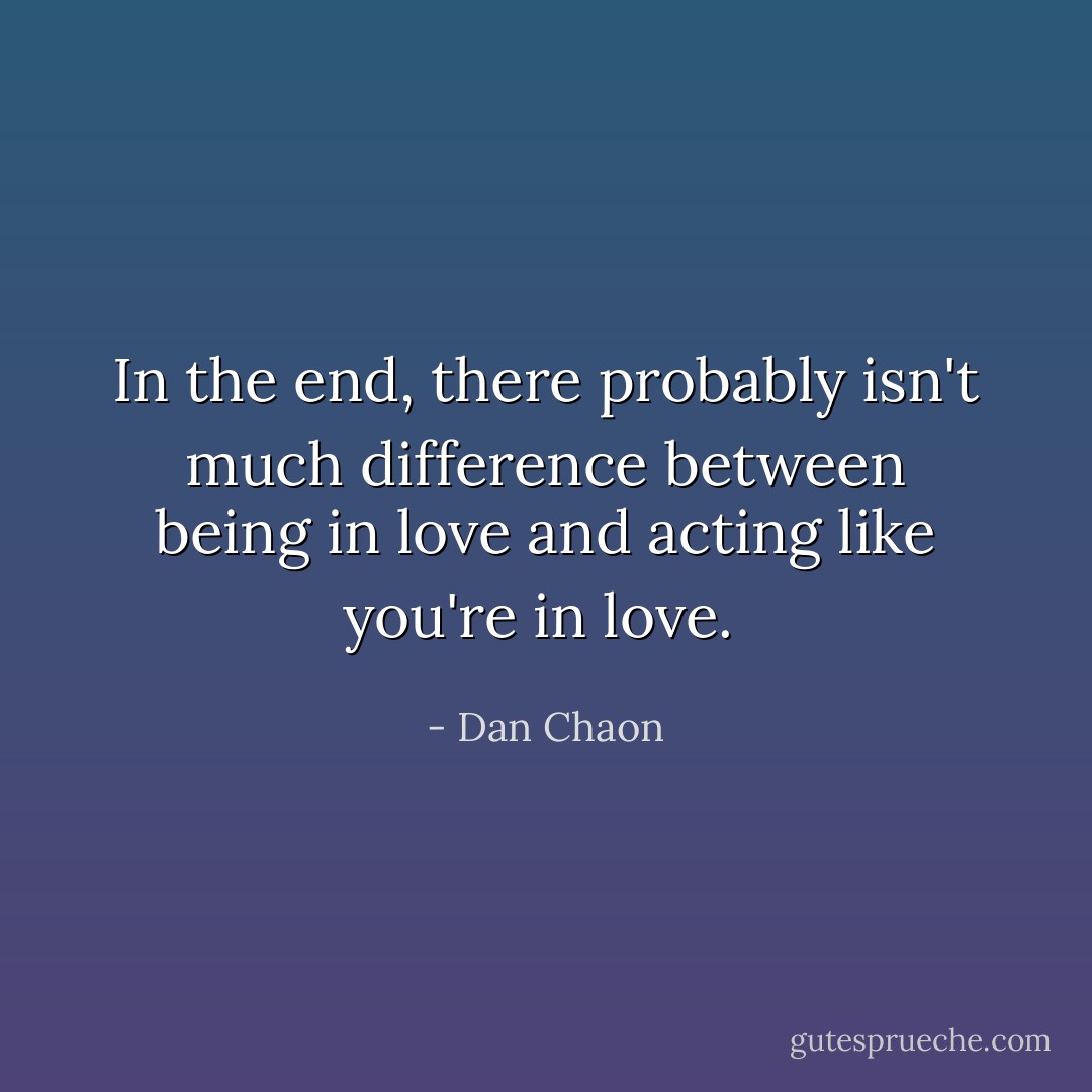 In the end, there probably isn't much difference between being in love and acting like you're in love.  - Dan Chaon