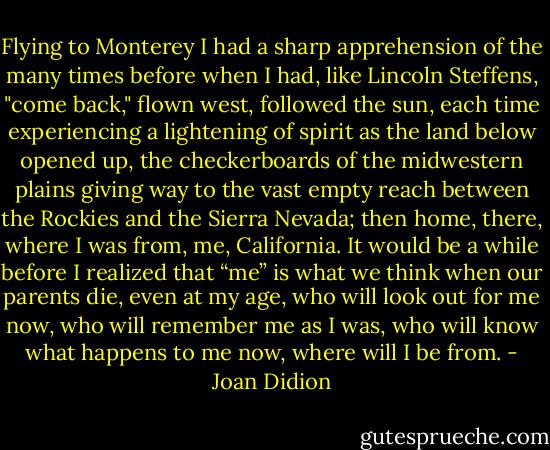 Flying to Monterey I had a sharp apprehension of the many times before when I had, like Lincoln Steffens, "come back," flown west, followed the sun, each time experiencing a lightening of spirit as the land below opened up, the checkerboards of the midwestern plains giving way to the vast empty reach between the Rockies and the Sierra Nevada; then home, there, where I was from, me, California. It would be a while before I realized that “me” is what we think when our parents die, even at my age, who will look out for me now, who will remember me as I was, who will know what happens to me now, where will I be from. - Joan Didion