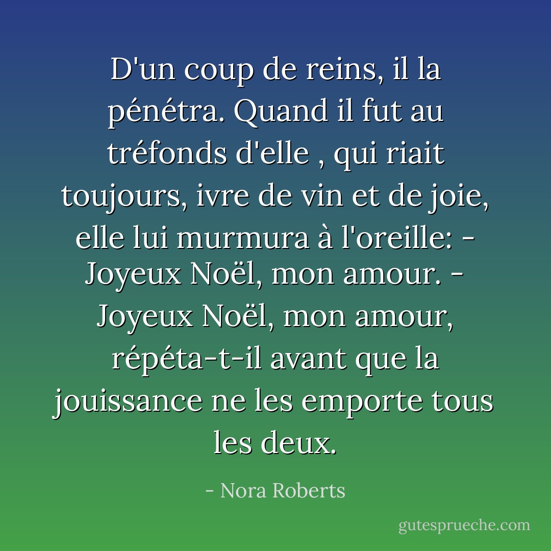 D'un coup de reins, il la pénétra. Quand il fut au tréfonds d'elle , qui riait toujours, ivre de vin et de joie, elle lui murmura à l'oreille:<br />- Joyeux Noël, mon amour.<br />- Joyeux Noël, mon amour, répéta-t-il avant que la jouissance ne les emporte tous les deux. - Nora Roberts