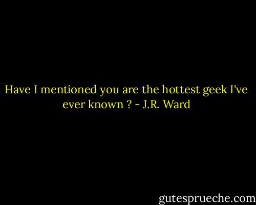 Have I mentioned you are the hottest geek I've ever known ? - J.R. Ward