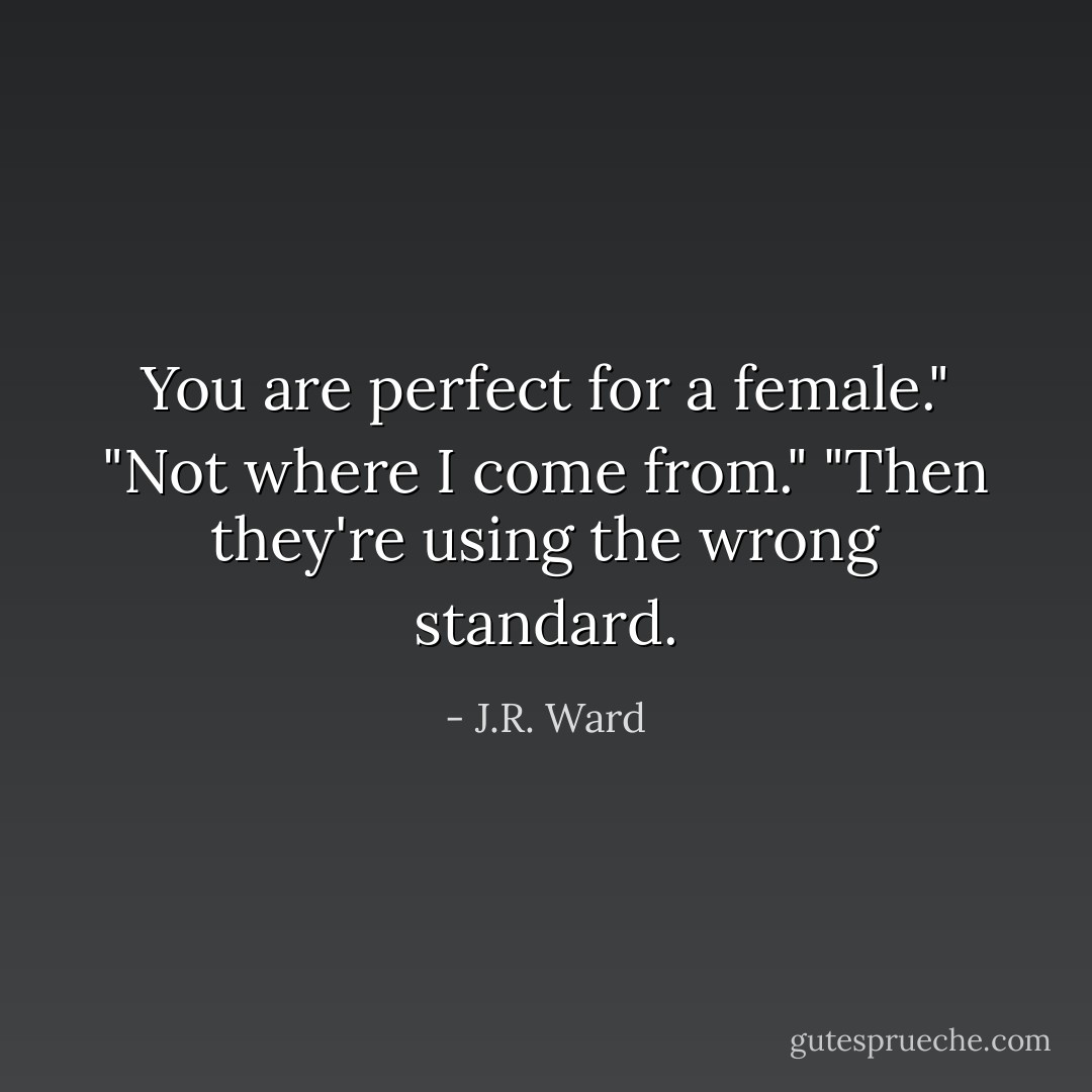 You are perfect for a female."<br />"Not where I come from."<br />"Then they're using the wrong standard. - J.R. Ward