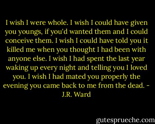 I wish I were whole. I wish I could have given you youngs, if you'd wanted them and I could conceive them. I wish I could have told you it killed me when you thought I had been with anyone else. I wish I had spent the last year waking up every night and telling you I loved you. I wish I had mated you properly the evening you came back to me from the dead. - J.R. Ward
