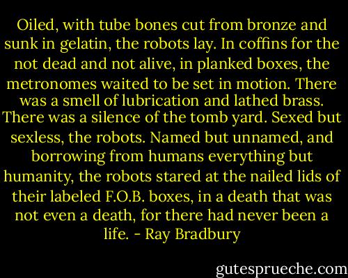 Oiled, with tube bones cut from bronze and sunk in gelatin, the robots lay. In coffins for the not dead and not alive, in planked boxes, the metronomes waited to be set in motion. There was a smell of lubrication and lathed brass. There was a silence of the tomb yard. Sexed but sexless, the robots. Named but unnamed, and borrowing from humans everything but humanity, the robots stared at the nailed lids of their labeled F.O.B. boxes, in a death that was not even a death, for there had never been a life. - Ray Bradbury