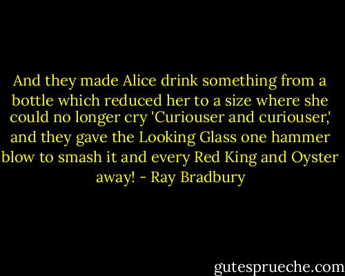 And they made Alice drink something from a bottle which reduced her to a size where she could no longer cry 'Curiouser and curiouser,' and they gave the Looking Glass one hammer blow to smash it and every Red King and Oyster away! - Ray Bradbury