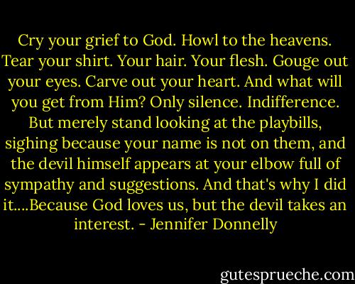 Cry your grief to God. Howl to the heavens. Tear your shirt. Your hair. Your flesh. Gouge out your eyes. Carve out your heart. And what will you get from Him? Only silence. Indifference. But merely stand looking at the playbills, sighing because your name is not on them, and the devil himself appears at your elbow full of sympathy and suggestions. And that's why I did it....Because God loves us, but the devil takes an interest. - Jennifer Donnelly