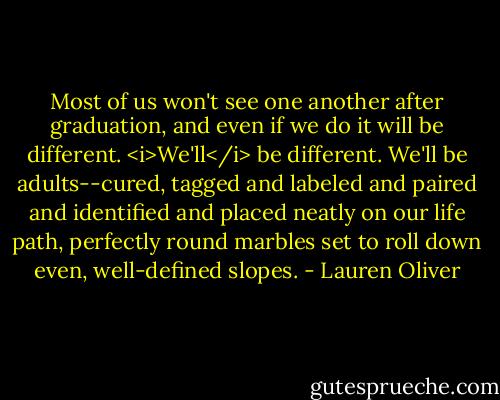 Most of us won't see one another after graduation, and even if we do it will be different. <i>We'll</i> be different. We'll be adults--cured, tagged and labeled and paired and identified and placed neatly on our life path, perfectly round marbles set to roll down even, well-defined slopes. - Lauren Oliver