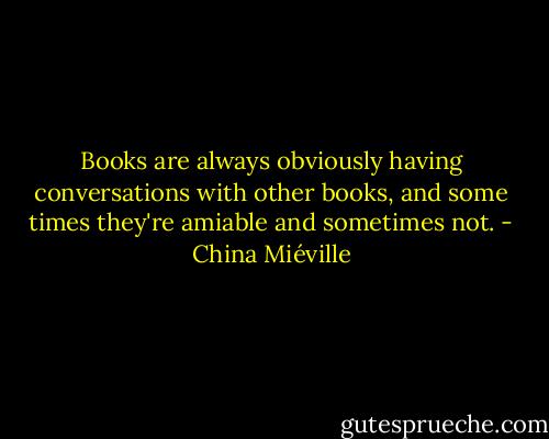Books are always obviously having conversations with other books, and some times they're amiable and sometimes not. - China Miéville