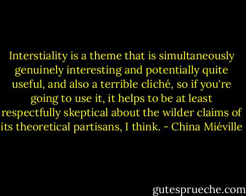 Interstiality is a theme that is simultaneously genuinely interesting and potentially quite useful, and also a terrible cliché, so if you're going to use it, it helps to be at least respectfully skeptical about the wilder claims of its theoretical partisans, I think. - China Miéville