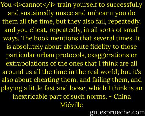 You <i>cannot</i> train yourself to successfully and sustainedly unsee and unhear  you do them all the time, but they also fail, repeatedly, and you cheat, repeatedly, in all sorts of small ways. The book mentions that several times. It is absolutely about absolute fidelity to those particular urban protocols, exaggerations or extrapolations of the ones that I think are all around us all the time in the real world; but it's also about cheating them, and failing them, and playing a little fast and loose, which I think is an inextricable part of such norms. - China Miéville