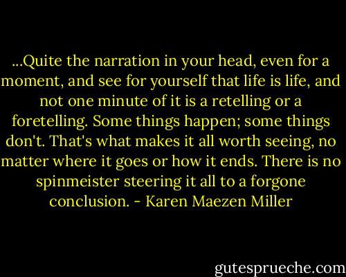 ...Quite the narration in your head, even for a moment, and see for yourself that life is life, and not one minute of it is a retelling or a foretelling. Some things happen; some things don't. That's what makes it all worth seeing, no matter where it goes or how it ends. There is no spinmeister steering it all to a forgone conclusion. - Karen Maezen Miller