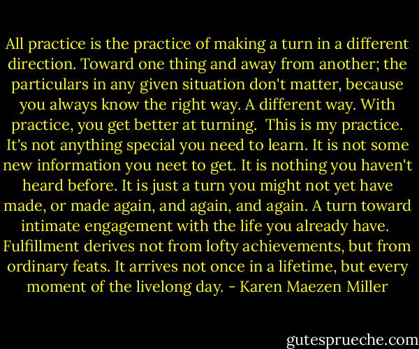 All practice is the practice of making a turn in a different direction. Toward one thing and away from another; the particulars in any given situation don't matter, because you always know the right way. A different way. With practice, you get better at turning.<br /><br />This is my practice. It's not anything special you need to learn. It is not some new information you neet to get. It is nothing you haven't heard before. It is just a turn you might not yet have made, or made again, and again, and again. A turn toward intimate engagement with the life you already have.<br /><br />Fulfillment derives not from lofty achievements, but from ordinary feats. It arrives not once in a lifetime, but every moment of the livelong day. - Karen Maezen Miller