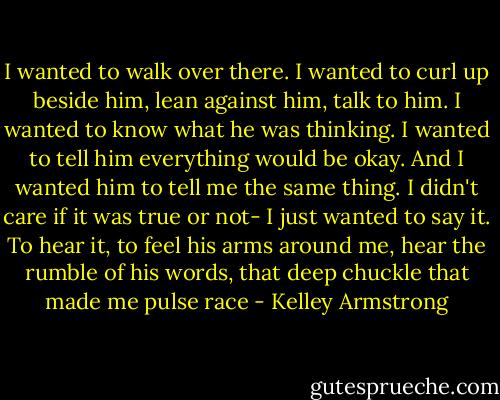 I wanted to walk over there. I wanted to curl up beside him, lean against him, talk to him. I wanted to know what he was thinking. I wanted to tell him everything would be okay. And I wanted him to tell me the same thing. I didn't care if it was true or not- I just wanted to say it. To hear it, to feel his arms around me, hear the rumble of his words, that deep chuckle that made me pulse race - Kelley Armstrong