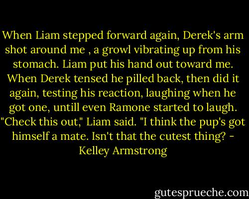 When Liam stepped forward again, Derek's arm shot around me , a growl vibrating up from his stomach.<br />Liam put his hand out toward me. When Derek tensed he pilled back, then did it again, testing his reaction, laughing when he got one, untill even Ramone started to laugh.<br />"Check this out," Liam said. "I think the pup's got himself a mate. Isn't that the cutest thing? - Kelley Armstrong