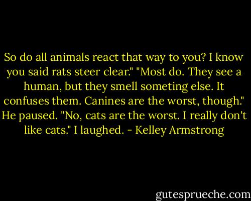 So do all animals react that way to you? I know you said rats steer clear."<br />"Most do. They see a human, but they smell someting else. It confuses them. Canines are the worst, though." He paused. "No, cats are the worst. I really don't like cats."<br />I laughed. - Kelley Armstrong
