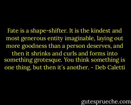 Fate is a shape-shifter. It is the kindest and most generous entity imaginable, laying out more goodness than a person deserves, and then it shrinks and curls and forms into something grotesque. You think something is one thing, but then it´s another. - Deb Caletti
