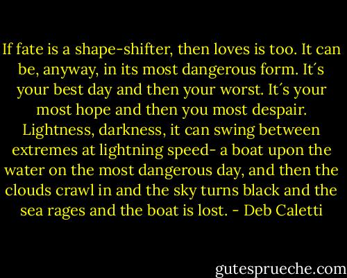 If fate is a shape-shifter, then loves is too. It can be, anyway, in its most dangerous form. It´s your best day and then your worst. It´s your most hope and then you most despair. Lightness, darkness, it can swing between extremes at lightning speed- a boat upon the water on the most dangerous day, and then the clouds crawl in and the sky turns black and the sea rages and the boat is lost. - Deb Caletti