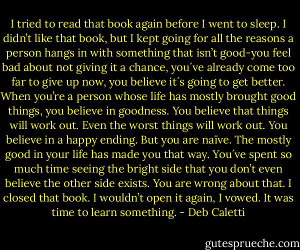 I tried to read that book again before I went to sleep. I didn’t like that book, but I kept going for all the reasons a person hangs in with something that isn’t good-you feel bad about not giving it a chance, you´ve already come too far to give up now, you believe it´s going to get better. When you’re a person whose life has mostly brought good things, you believe in goodness. You believe that things will work out. Even the worst things will work out. You believe in a happy ending.<br />But you are naïve. The mostly good in your life has made you that way. You´ve spent so much time seeing the bright side that you don’t even believe the other side exists. You are wrong about that.<br />I closed that book. I wouldn’t open it again, I vowed. It was time to learn something. - Deb Caletti