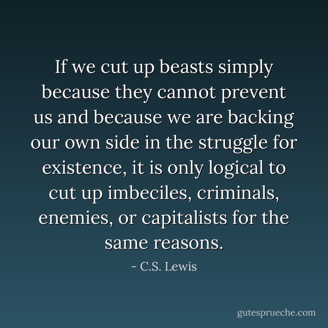 If we cut up beasts simply because they cannot prevent us and because we are backing our own side in the struggle for existence, it is only logical to cut up imbeciles, criminals, enemies, or capitalists for the same reasons. - C.S. Lewis