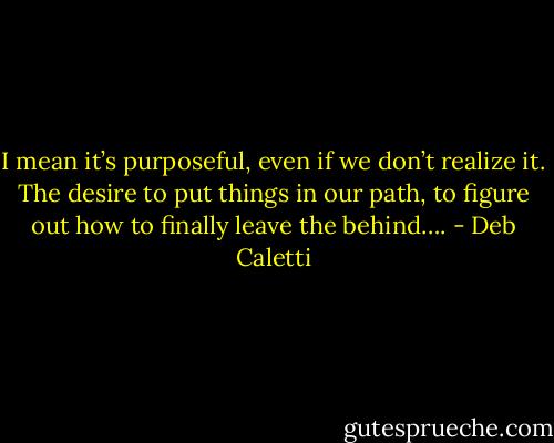 I mean it’s purposeful, even if we don’t realize it. The desire to put things in our path, to figure out how to finally leave the behind…. - Deb Caletti