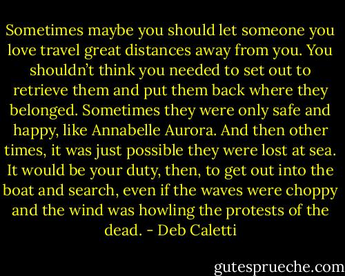 Sometimes maybe you should let someone you love travel great distances away from you. You shouldn’t think you needed to set out to retrieve them and put them back where they belonged. Sometimes they were only safe and happy, like Annabelle Aurora. And then other times, it was just possible they were lost at sea. It would be your duty, then, to get out into the boat and search, even if the waves were choppy and the wind was howling the protests of the dead. - Deb Caletti