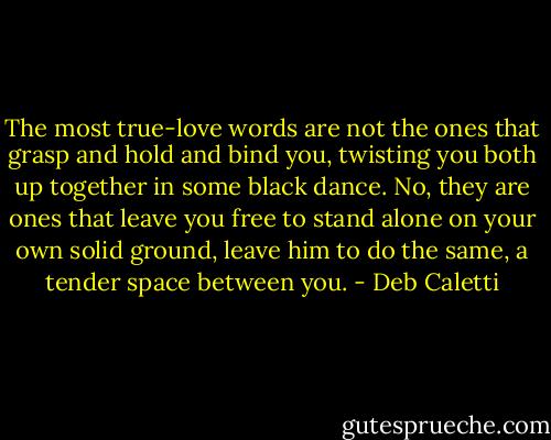 The most true-love words are not the ones that grasp and hold and bind you, twisting you both up together in some black dance. No, they are ones that leave you free to stand alone on your own solid ground, leave him to do the same, a tender space between you. - Deb Caletti