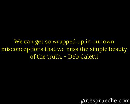 We can get so wrapped up in our own misconceptions that we miss the simple beauty of the truth. - Deb Caletti