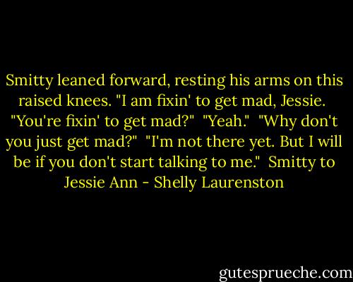 Smitty leaned forward, resting his arms on this raised knees. "I am fixin' to get mad, Jessie.<br /><br />"You're fixin' to get mad?"<br /><br />"Yeah."<br /><br />"Why don't you just get mad?"<br /><br />"I'm not there yet. But I will be if you don't start talking to me."<br /><br />Smitty to Jessie Ann - Shelly Laurenston