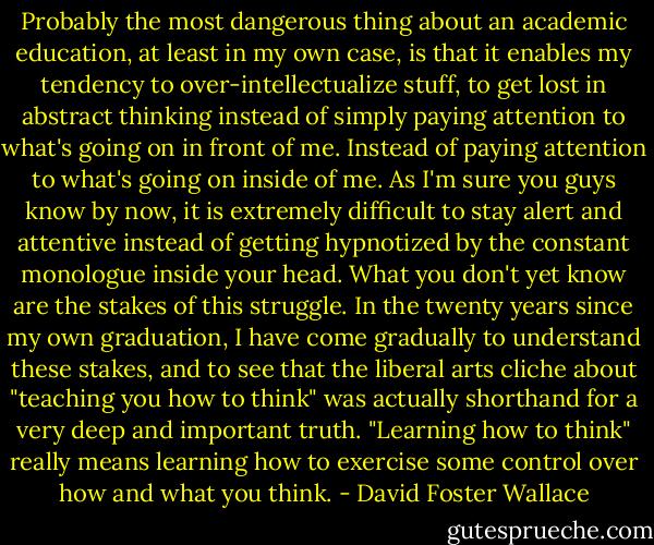 Probably the most dangerous thing about an academic education, at least in my own case, is that it enables my tendency to over-intellectualize stuff, to get lost in abstract thinking instead of simply paying attention to what's going on in front of me. Instead of paying attention to what's going on inside of me. As I'm sure you guys know by now, it is extremely difficult to stay alert and attentive instead of getting hypnotized by the constant monologue inside your head. What you don't yet know are the stakes of this struggle. In the twenty years since my own graduation, I have come gradually to understand these stakes, and to see that the liberal arts cliche about "teaching you how to think" was actually shorthand for a very deep and important truth. "Learning how to think" really means learning how to exercise some control over how and what you think. - David Foster Wallace