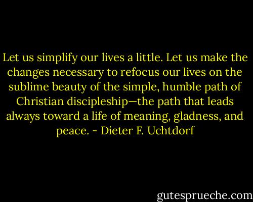 Let us simplify our lives a little. Let us make the changes necessary to refocus our lives on the sublime beauty of the simple, humble path of Christian discipleship—the path that leads always toward a life of meaning, gladness, and peace. - Dieter F. Uchtdorf