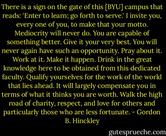 There is a sign on the gate of this [BYU] campus that reads: 'Enter to learn; go forth to serve.' I invite you, every one of you, to make that your motto. Mediocrity will never do. You are capable of something better. Give it your very best. You will never again have such an opportunity. Pray about it. Work at it. Make it happen. Drink in the great knowledge here to be obtained from this dedicated faculty. Qualify yourselves for the work of the world that lies ahead. It will largely compensate you in terms of what it thinks you are worth. Walk the high road of charity, respect, and love for others and particularly those who are less fortunate. - Gordon B. Hinckley