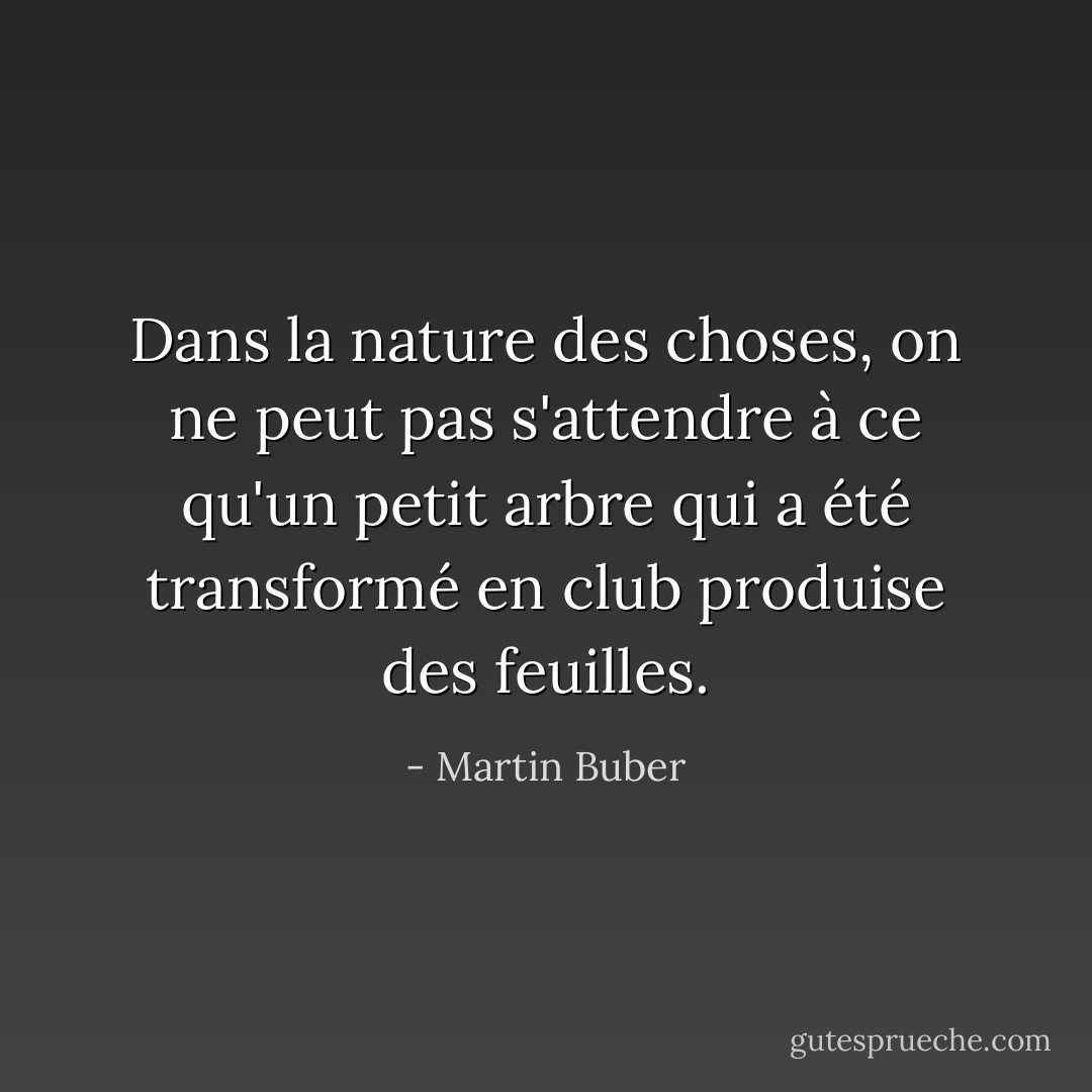 Dans la nature des choses, on ne peut pas s'attendre à ce qu'un petit arbre qui a été transformé en club produise des feuilles. - Martin Buber