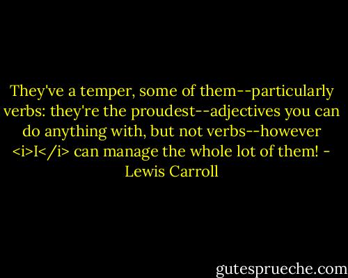 They've a temper, some of them--particularly verbs: they're the proudest--adjectives you can do anything with, but not verbs--however <i>I</i> can manage the whole lot of them! - Lewis Carroll