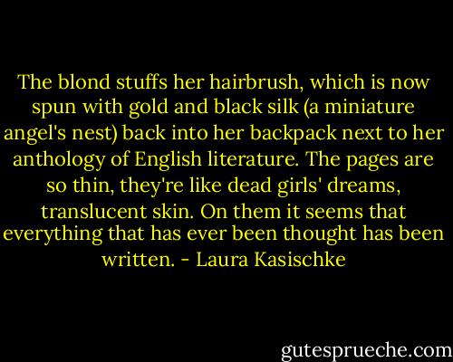 The blond stuffs her hairbrush, which is now spun with gold and black silk (a miniature angel's nest) back into her backpack next to her anthology of English literature. The pages are so thin, they're like dead girls' dreams, translucent skin. On them it seems that everything that has ever been thought has been written. - Laura Kasischke