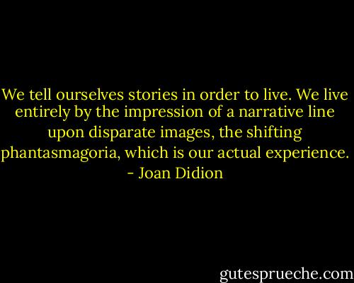 We tell ourselves stories in order to live. We live entirely by the impression of a narrative line upon disparate images, the shifting phantasmagoria, which is our actual experience. - Joan Didion