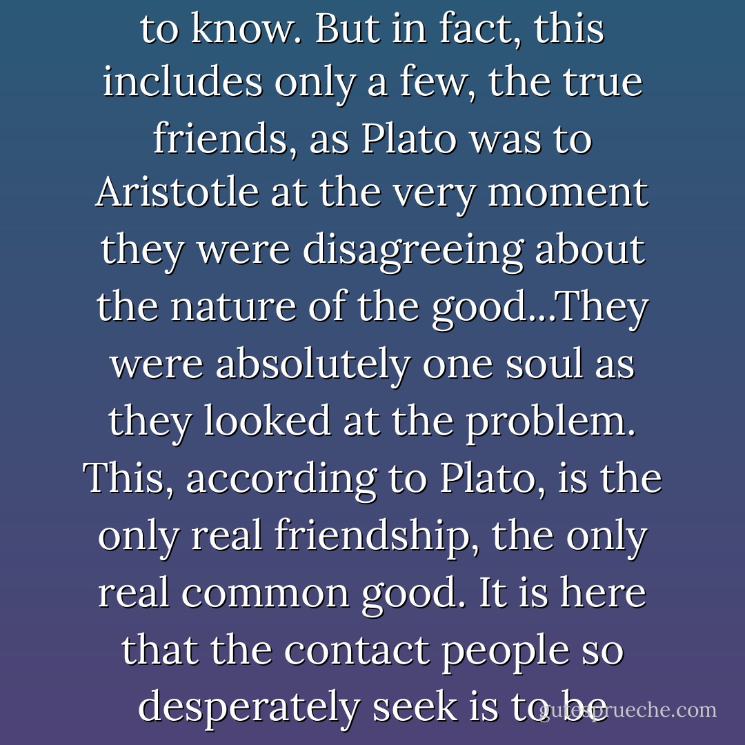 The real community of man, in the midst of all the self-contradictory simulacra of community, is the community of those who seek the truth, of the potential knowers...of all men to the extent they desire to know. But in fact, this includes only a few, the true friends, as Plato was to Aristotle at the very moment they were disagreeing about the nature of the good...They were absolutely one soul as they looked at the problem. This, according to Plato, is the only real friendship, the only real common good. It is here that the contact people so desperately seek is to be found...This is the meaning of the riddle of the improbable philosopher-kings. They have a true community that is exemplary for all other communities. - Allan Bloom