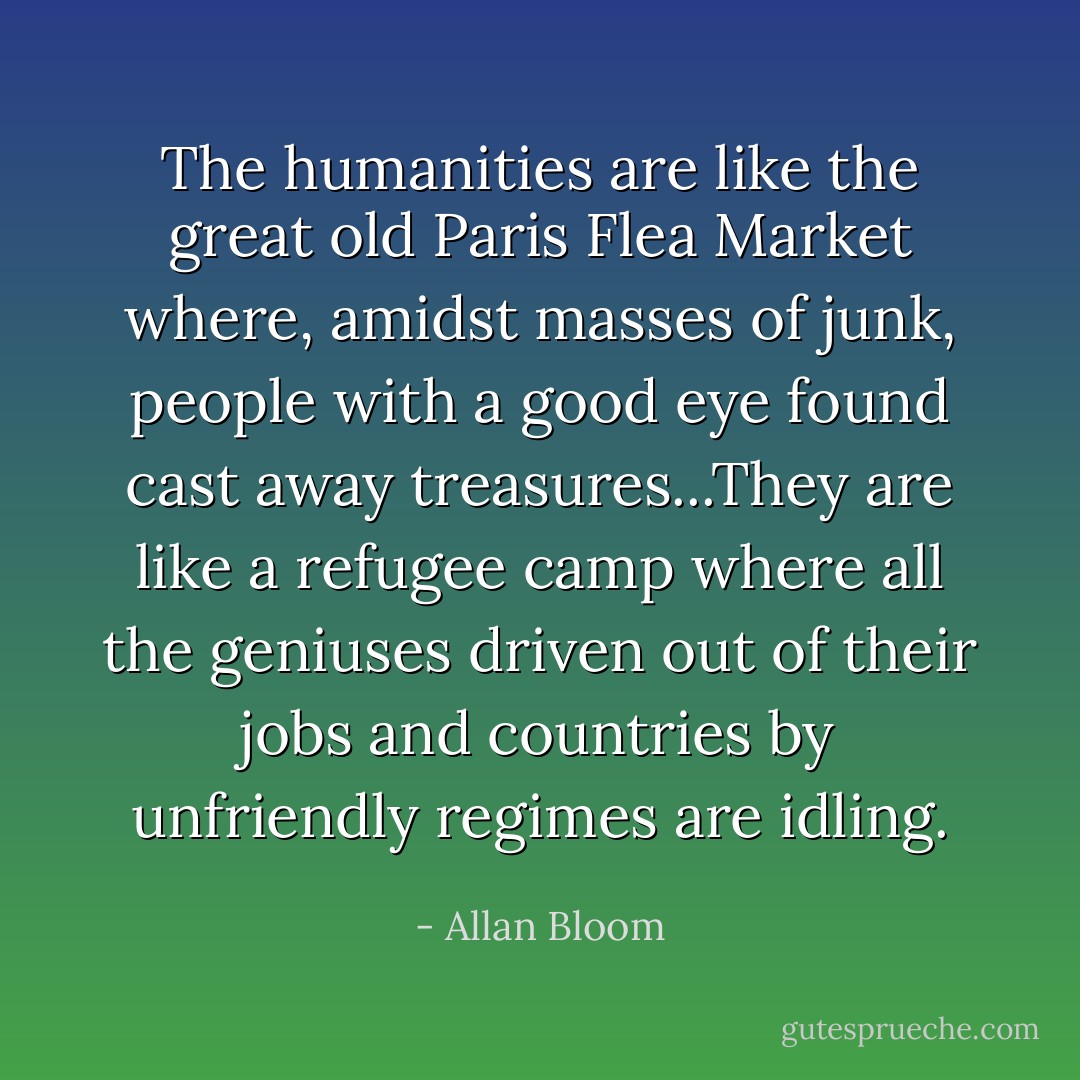 The humanities are like the great old Paris Flea Market where, amidst masses of junk, people with a good eye found cast away treasures...They are like a refugee camp where all the geniuses driven out of their jobs and countries by unfriendly regimes are idling. - Allan Bloom